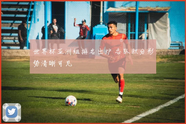 世界杯亚洲组排名出炉 各队积分形势清晰可见