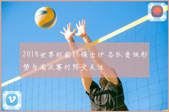 2018世界杯前16强出炉 各队晋级形势与淘汰赛对阵受关注
