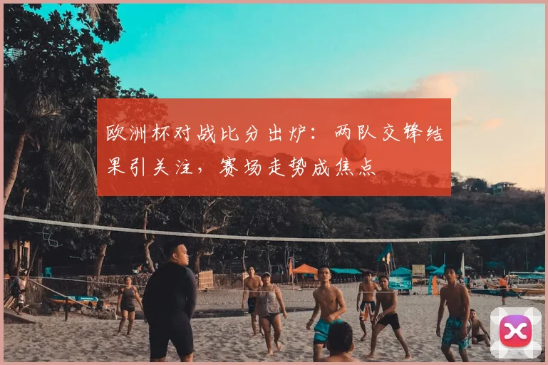 欧洲杯对战比分出炉:两队交锋结果引关注,赛场走势成焦点