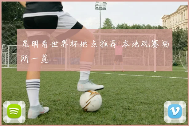 昆明看世界杯地点推荐 本地观赛场所一览