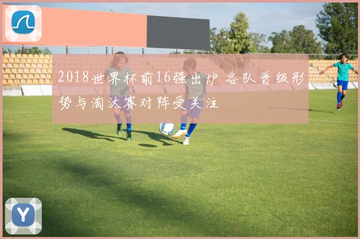 2018世界杯前16强出炉 各队晋级形势与淘汰赛对阵受关注