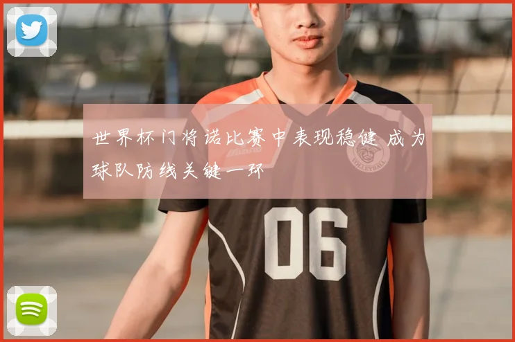 世界杯门将诺比赛中表现稳健 成为球队防线关键一环