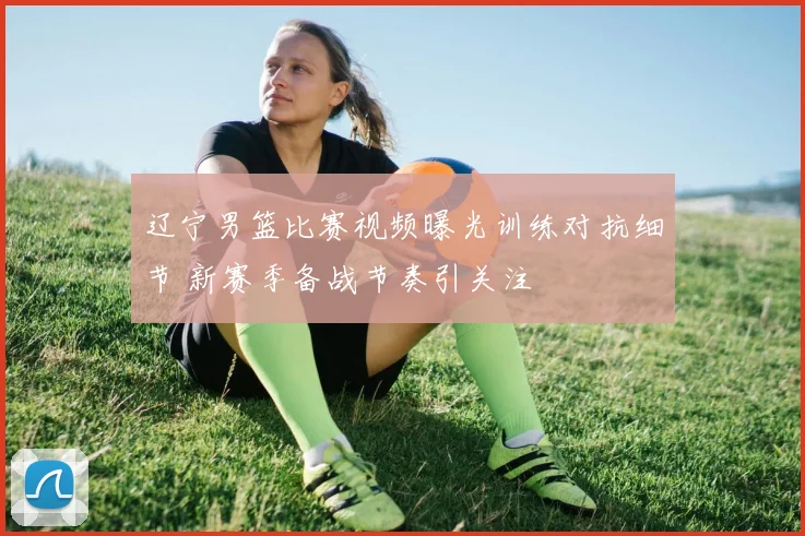 辽宁男篮比赛视频曝光训练对抗细节 新赛季备战节奏引关注