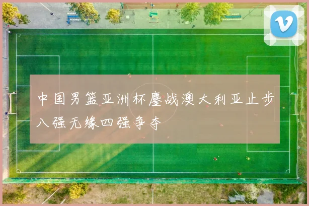中国男篮亚洲杯鏖战澳大利亚止步八强无缘四强争夺