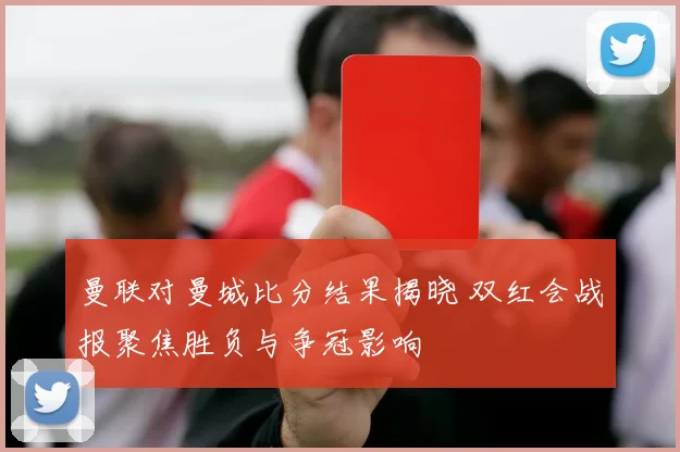 曼联对曼城比分结果揭晓 双红会战报聚焦胜负与争冠影响