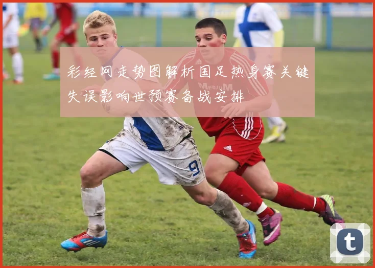 彩经网走势图解析国足热身赛关键失误影响世预赛备战安排
