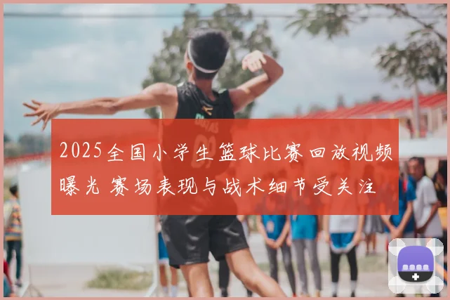 2025全国小学生篮球比赛回放视频曝光 赛场表现与战术细节受关注