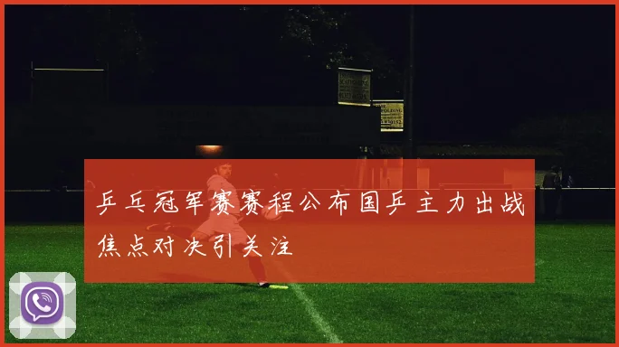 乒乓冠军赛赛程公布国乒主力出战焦点对决引关注