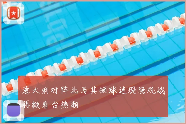 意大利对阵北马其顿球迷现场观战再掀看台热潮