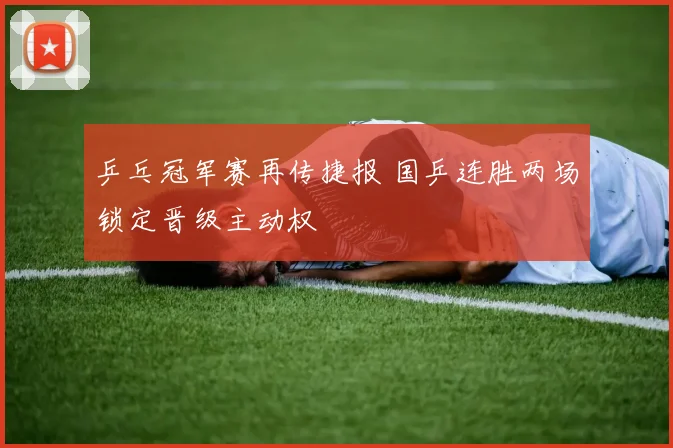 乒乓冠军赛再传捷报 国乒连胜两场锁定晋级主动权