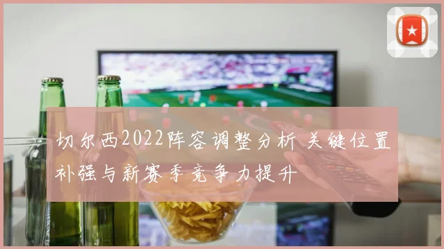 切尔西2022阵容调整分析 关键位置补强与新赛季竞争力提升
