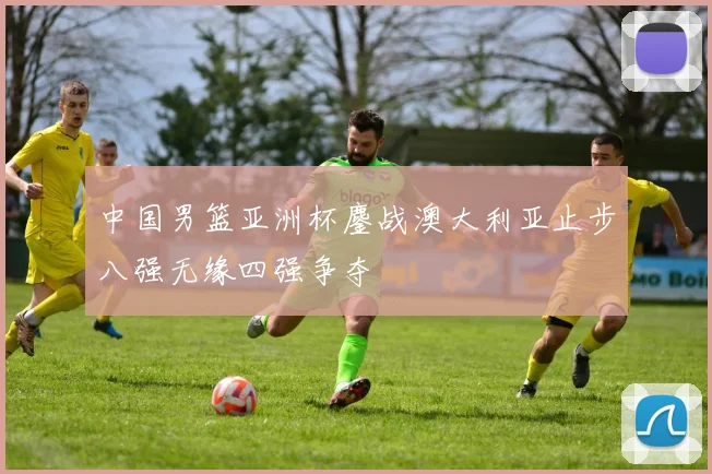 中国男篮亚洲杯鏖战澳大利亚止步八强无缘四强争夺