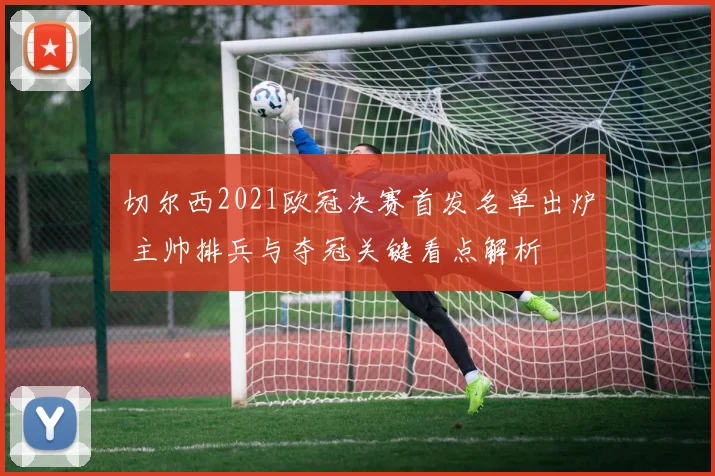 切尔西2021欧冠决赛首发名单出炉 主帅排兵与夺冠关键看点解析