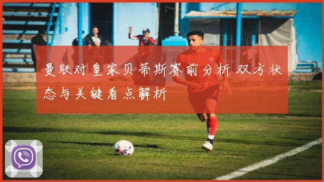 曼联对皇家贝蒂斯赛前分析 双方状态与关键看点解析