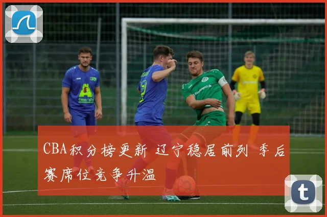 CBA积分榜更新 辽宁稳居前列 季后赛席位竞争升温