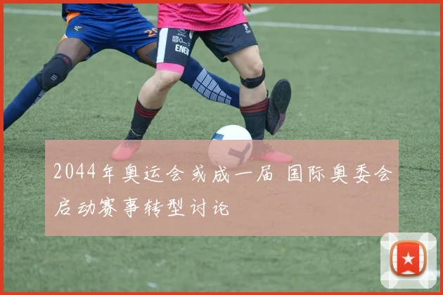 2044年奥运会或成一届 国际奥委会启动赛事转型讨论