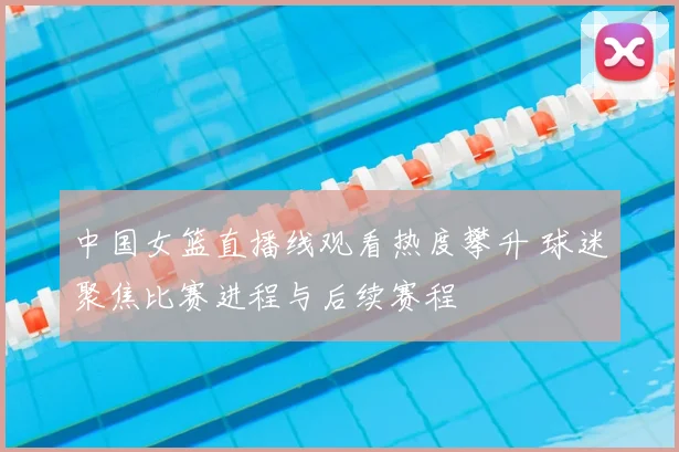 中国女篮直播线观看热度攀升 球迷聚焦比赛进程与后续赛程