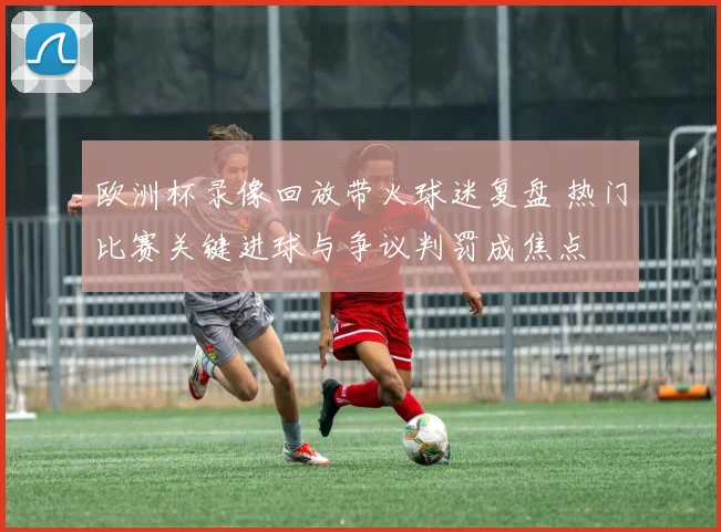 欧洲杯录像回放带火球迷复盘 热门比赛关键进球与争议判罚成焦点