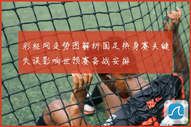 彩经网走势图解析国足热身赛关键失误影响世预赛备战安排