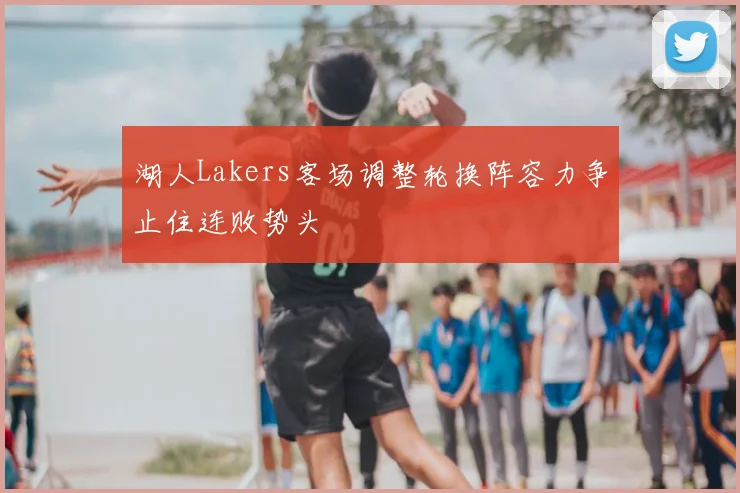 湖人Lakers客场调整轮换阵容力争止住连败势头
