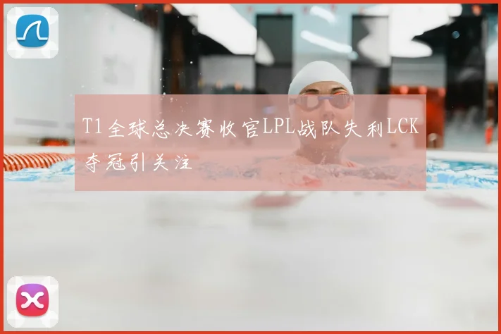T1全球总决赛收官LPL战队失利LCK夺冠引关注