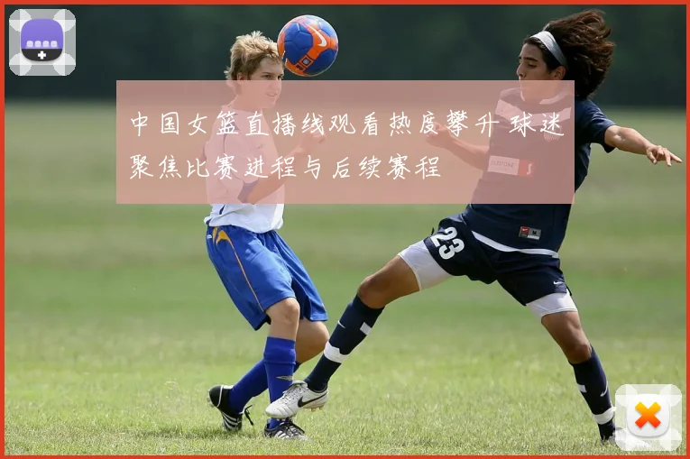 中国女篮直播线观看热度攀升 球迷聚焦比赛进程与后续赛程