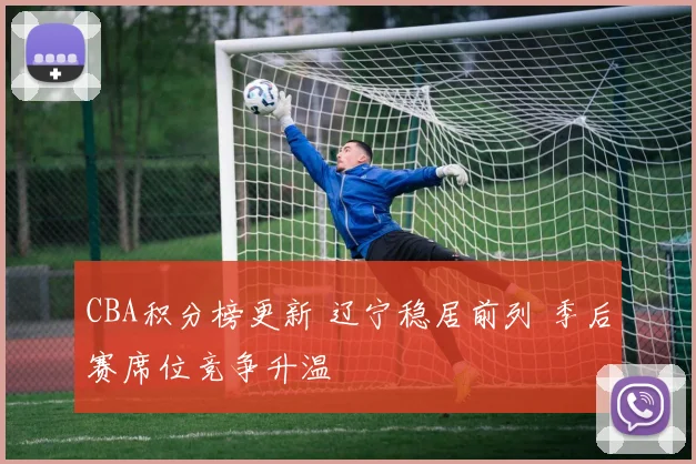 CBA积分榜更新 辽宁稳居前列 季后赛席位竞争升温