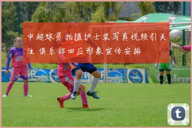 中超球员拍摄护士装写真视频引关注 俱乐部回应形象宣传安排