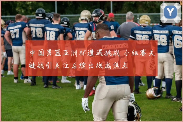 中国男篮亚洲杯遭遇挑战 小组赛关键战引关注后续出线成焦点