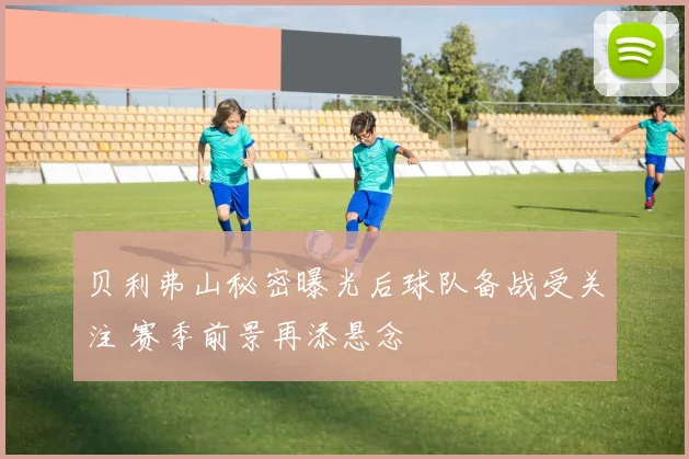 贝利弗山秘密曝光后球队备战受关注 赛季前景再添悬念